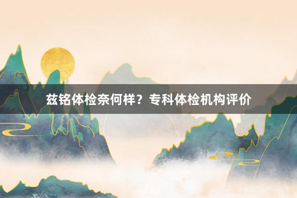 兹铭体检奈何样？专科体检机构评价