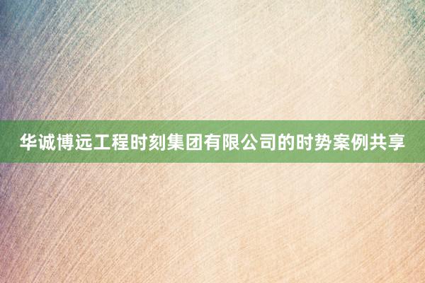 华诚博远工程时刻集团有限公司的时势案例共享